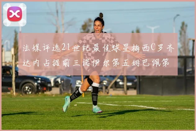 法媒评选21世纪最佳球星梅西C罗齐达内占据前三诺伊尔第五姆巴佩第十八