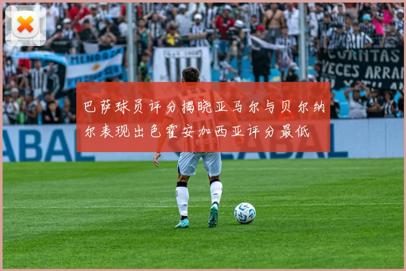 巴萨球员评分揭晓亚马尔与贝尔纳尔表现出色霍安加西亚评分最低