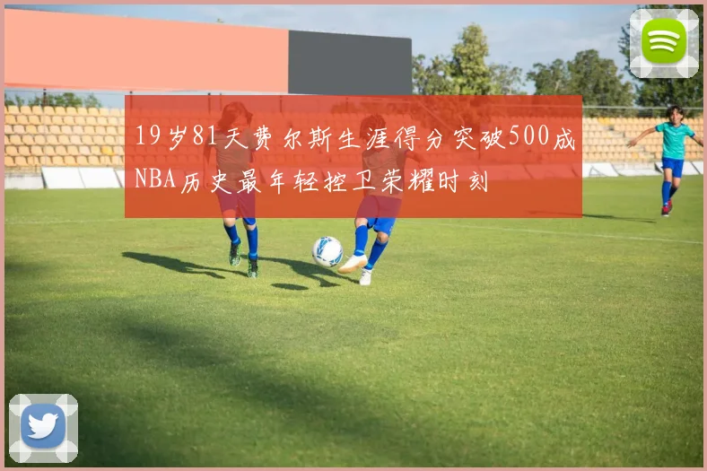 19岁81天费尔斯生涯得分突破500成NBA历史最年轻控卫荣耀时刻