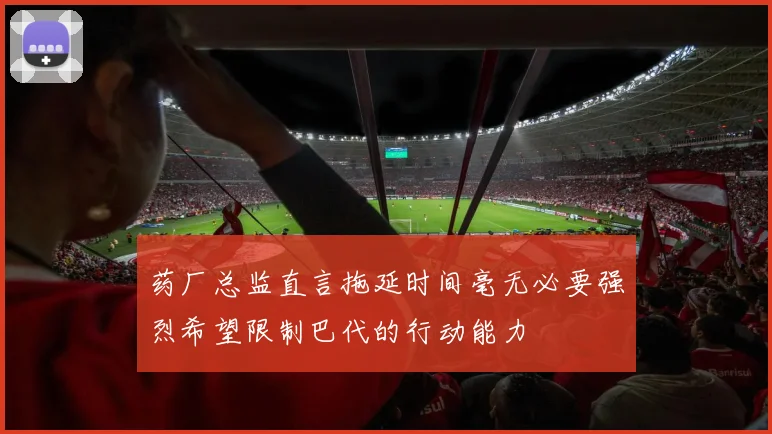 药厂总监直言拖延时间毫无必要强烈希望限制巴代的行动能力