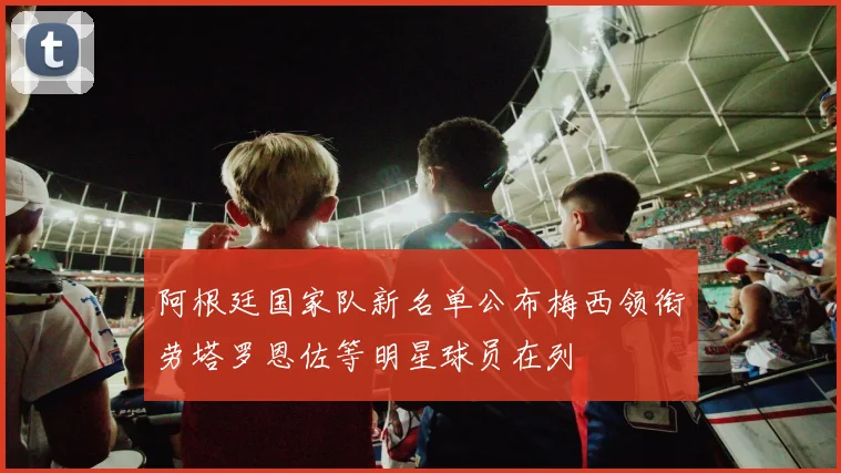 阿根廷国家队新名单公布梅西领衔劳塔罗恩佐等明星球员在列