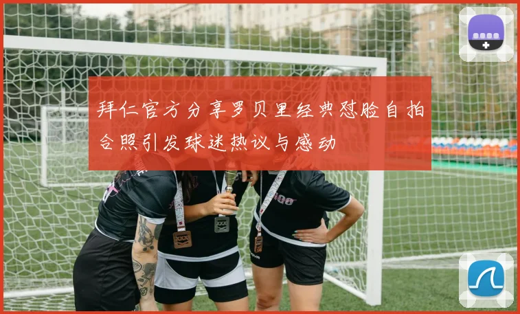 拜仁官方分享罗贝里经典怼脸自拍合照引发球迷热议与感动