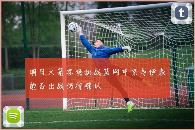 明日火箭客场挑战篮网申京与伊森能否出战仍待确认