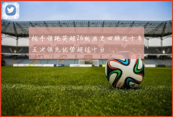 枪手领跑英超26轮历史回顾近十年五次领先优势超过十分