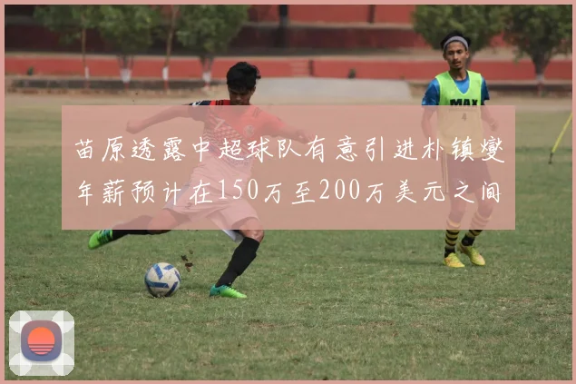 苗原透露中超球队有意引进朴镇燮年薪预计在150万至200万美元之间