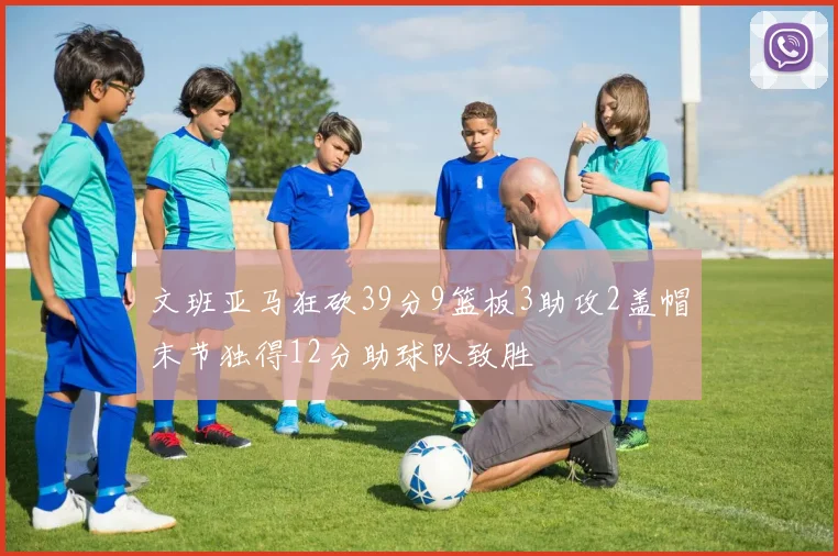 文班亚马狂砍39分9篮板3助攻2盖帽末节独得12分助球队致胜