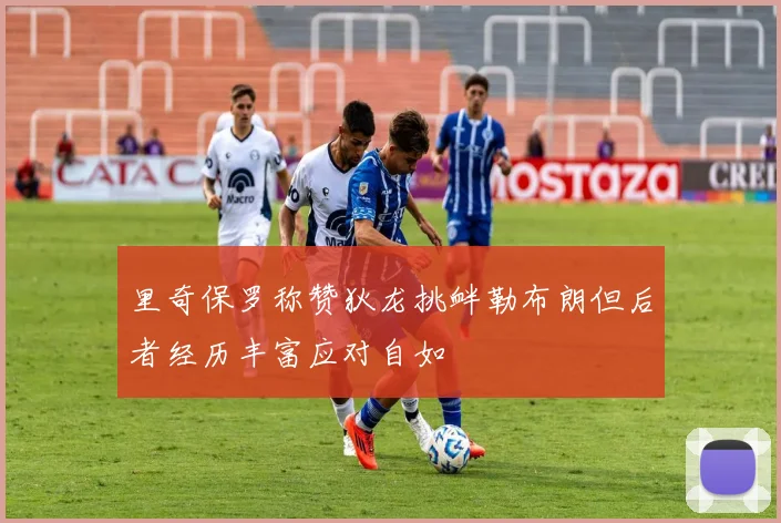 里奇保罗称赞狄龙挑衅勒布朗但后者经历丰富应对自如