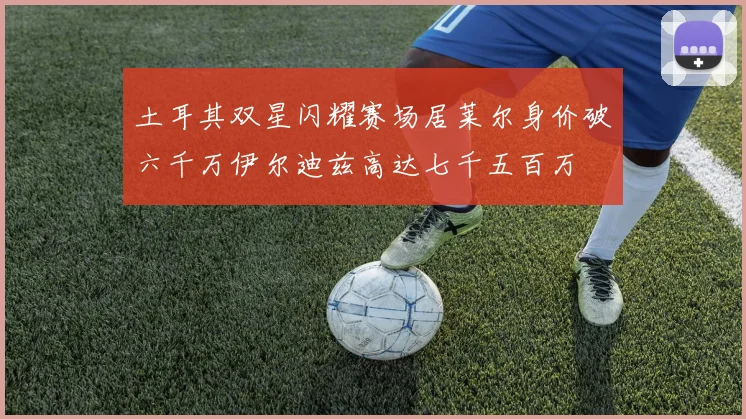土耳其双星闪耀赛场居莱尔身价破六千万伊尔迪兹高达七千五百万