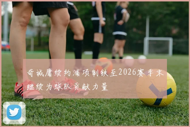 奇诚庸续约浦项制铁至2026赛季末继续为球队贡献力量