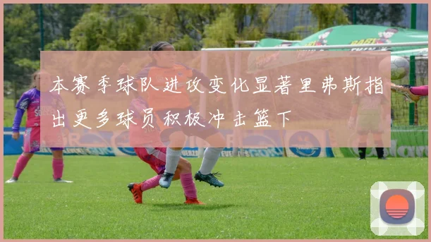 本赛季球队进攻变化显著里弗斯指出更多球员积极冲击篮下
