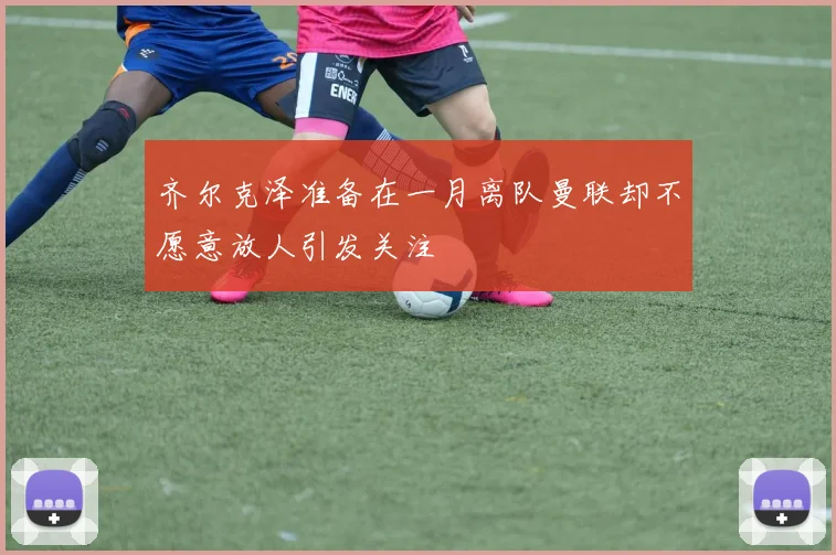 齐尔克泽准备在一月离队曼联却不愿意放人引发关注