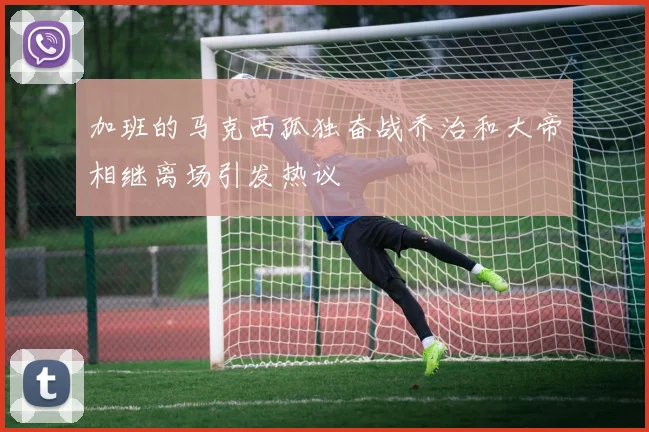加班的马克西孤独奋战乔治和大帝相继离场引发热议