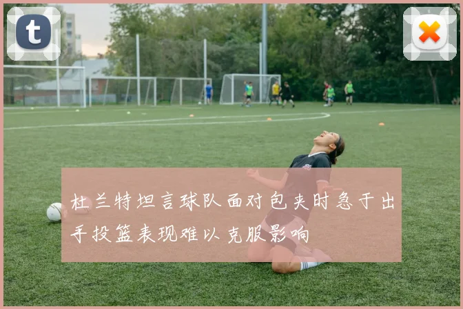 杜兰特坦言球队面对包夹时急于出手投篮表现难以克服影响