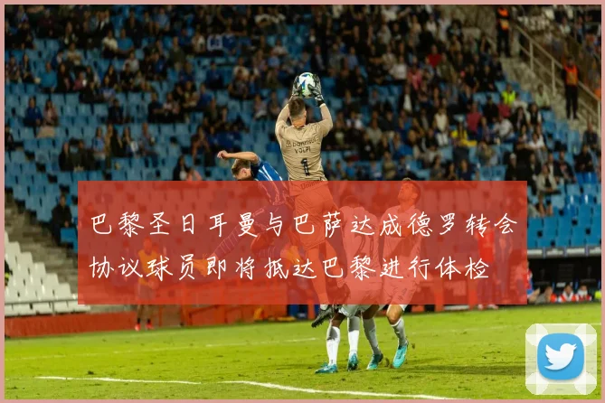 巴黎圣日耳曼与巴萨达成德罗转会协议球员即将抵达巴黎进行体检