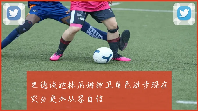里德谈迪林厄姆控卫角色进步现在突分更加从容自信