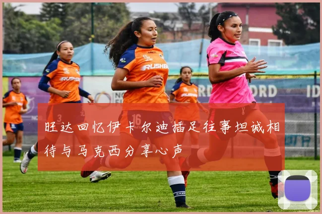 旺达回忆伊卡尔迪插足往事坦诚相待与马克西分享心声