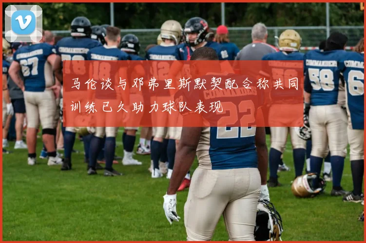 马伦谈与邓弗里斯默契配合称共同训练已久助力球队表现