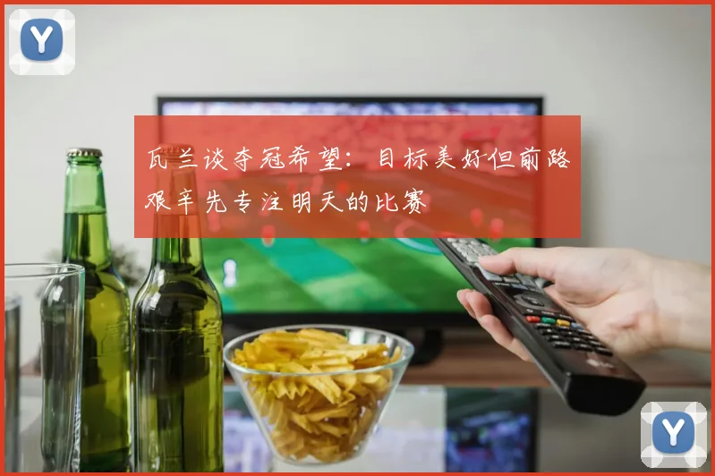 瓦兰谈夺冠希望：目标美好但前路艰辛先专注明天的比赛