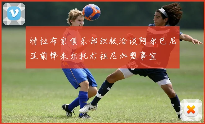 特拉布宗俱乐部积极洽谈阿尔巴尼亚前锋米尔托尤祖尼加盟事宜