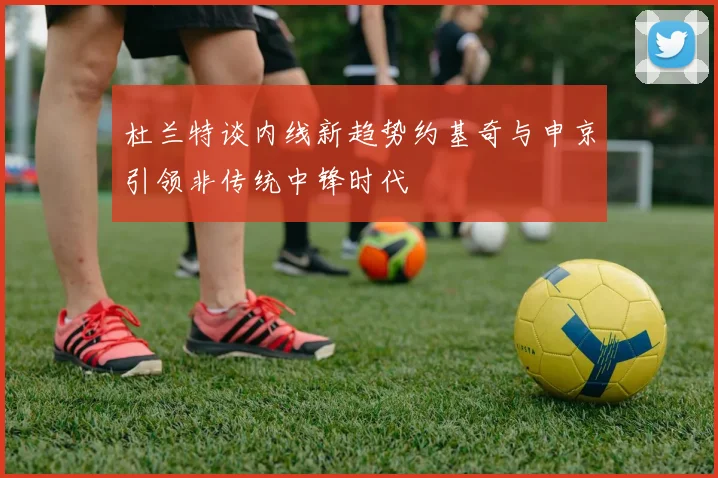 杜兰特谈内线新趋势约基奇与申京引领非传统中锋时代