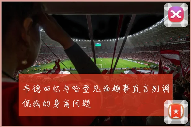 韦德回忆与哈登见面趣事直言别调侃我的身高问题