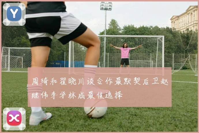 周琦和翟晓川谈合作最默契后卫赵继伟李学林成最佳选择