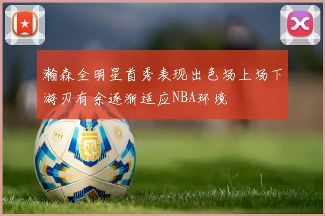 瀚森全明星首秀表现出色场上场下游刃有余逐渐适应NBA环境