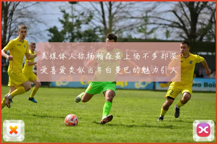 美媒体人称杨瀚森虽上场不多却深受喜爱类似当年白曼巴的魅力引人瞩目