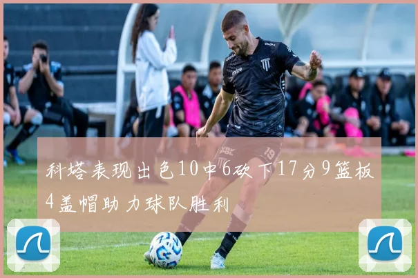 科塔表现出色10中6砍下17分9篮板4盖帽助力球队胜利