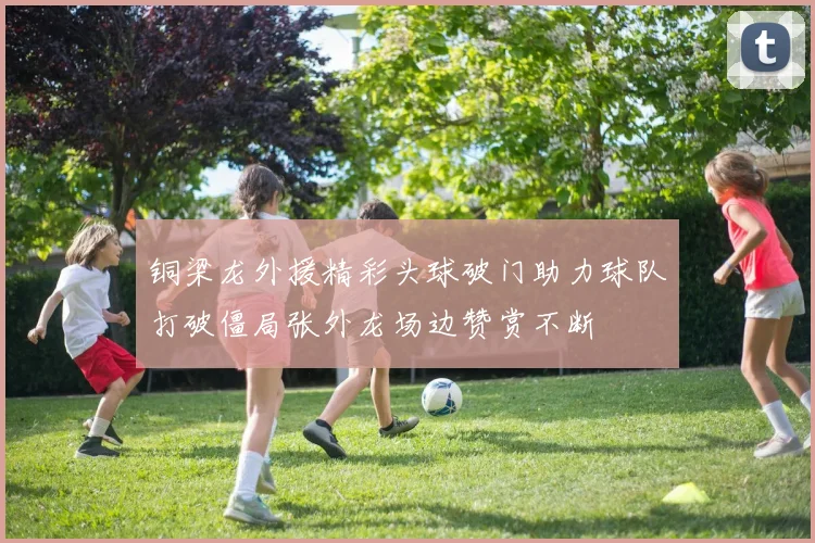 铜梁龙外援精彩头球破门助力球队打破僵局张外龙场边赞赏不断