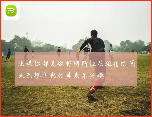 法媒称都灵欲将阿斯拉尼租借给国米巴黎FC也对其表示兴趣