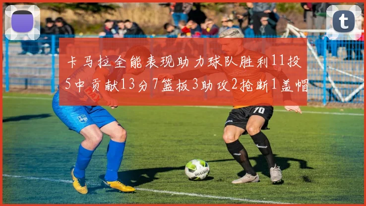 卡马拉全能表现助力球队胜利11投5中贡献13分7篮板3助攻2抢断1盖帽正负值5