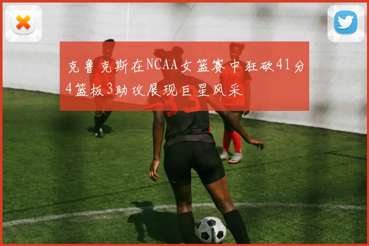 克鲁克斯在NCAA女篮赛中狂砍41分4篮板3助攻展现巨星风采