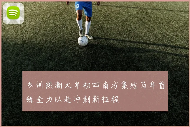冬训热潮大年初四南方集结马年首练全力以赴冲刺新征程