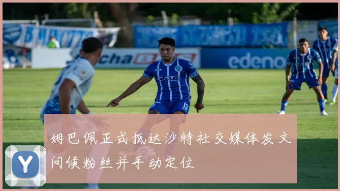 姆巴佩正式抵达沙特社交媒体发文问候粉丝并手动定位