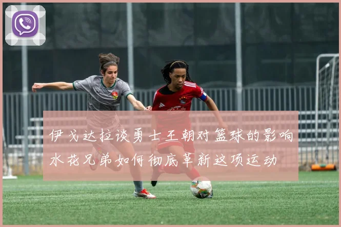 伊戈达拉谈勇士王朝对篮球的影响水花兄弟如何彻底革新这项运动
