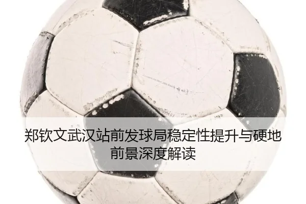 郑钦文武汉站前发球局稳定性提升与硬地前景深度解读